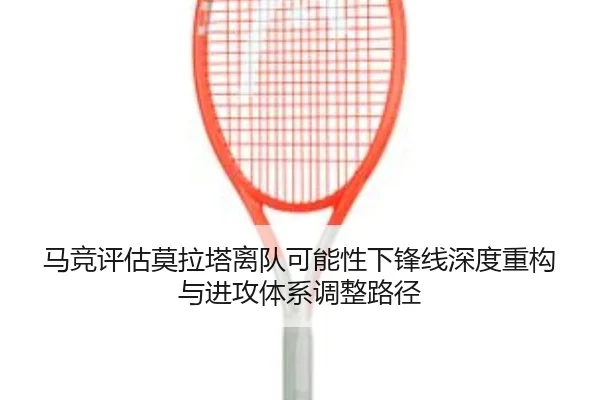 马竞评估莫拉塔离队可能性下锋线深度重构与进攻体系调整路径