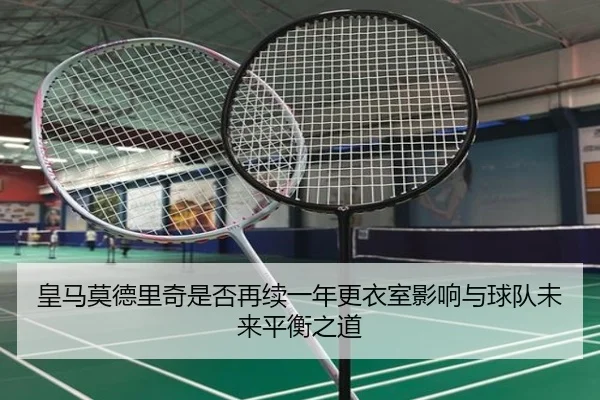 皇马莫德里奇是否再续一年更衣室影响与球队未来平衡之道