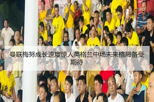 曼联梅努成长速度惊人英格兰中场未来格局备受期待