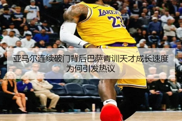 亚马尔连续破门背后巴萨青训天才成长速度为何引发热议